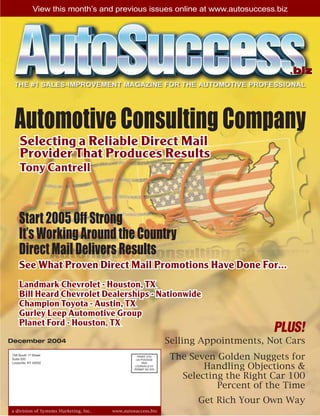 View this month’s and previous issues online at www.autosuccess.biz




                                                                                           .biz


 Automotive Consulting Company
     Selecting a Reliable Direct Mail
     Provider That Produces Results
     Tony Cantrell



    Start 2005 Off Strong
    It’s Working Around the Country
    Direct Mail Delivers Results
    See What Proven Direct Mail Promotions Have Done For...
    Landmark Chevrolet - Houston, TX
    Bill Heard Chevrolet Dealerships - Nationwide
    Champion Toyota - Austin, TX
    Gurley Leep Automotive Group
    Planet Ford - Houston, TX
                                                                                        PLUS!
December 2004                                                    Selling Appointments, Not Cars
756 South 1st Street
Suite 202
                                                   PRSRT STD
                                                  US POSTAGE      The Seven Golden Nuggets for
                                                                         Handling Objections &
Louisville, KY 40202                                  PAID
                                                 LOUISVILLE KY
                                                 PERMIT NO 879


                                                                    Selecting the Right Car 100
                                                                            Percent of the Time
                                                                        Get Rich Your Own Way
a division of Systems Marketing, Inc.   www.autosuccess.biz
 