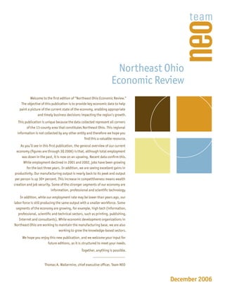 Northeast Ohio
                                                                     Economic Review
           Welcome to the ﬁrst edition of “Northeast Ohio Economic Review.”
     The objective of this publication is to provide key economic data to help
    paint a picture of the current state of the economy, enabling appropriate
                 and timely business decisions impacting the region’s growth.
   This publication is unique because the data collected represent all corners
         of the 13-county area that constitutes Northeast Ohio. This regional
  information is not collected by any other entity and therefore we hope you
                                                 ﬁnd this a valuable resource.
     As you’ll see in this ﬁrst publication, the general overview of our current
  economy (ﬁgures are through 3Q 2006) is that, although total employment
      was down in the past, it is now on an upswing. Recent data conﬁrm this.
       While employment declined in 2001 and 2002, jobs have been growing
         for the last three years. In addition, we are seeing excellent gains in
 productivity. Our manufacturing output is nearly back to its peak and output
 per person is up 30+ percent. This increase in competitiveness means wealth
creation and job security. Some of the stronger segments of our economy are
                            information, professional and scientiﬁc technology.
     In addition, while our employment rate may be lower than years ago, our
labor force is still producing the same output with a smaller workforce. Some
 segments of the economy are growing, for example, high tech (information,
   professional, scientiﬁc and technical sectors, such as printing, publishing,
    Internet and consultants). While economic development organizations in
Northeast Ohio are working to maintain the manufacturing base, we are also
                                 working to grow the knowledge-based sectors.
      We hope you enjoy this new publication, and we welcome your input for
                      future editions, as it is structured to meet your needs.
                                                Together, anything is possible.


                     Thomas A. Waltermire, chief executive ofﬁcer, Team NEO



                                                                                   December 2006
 