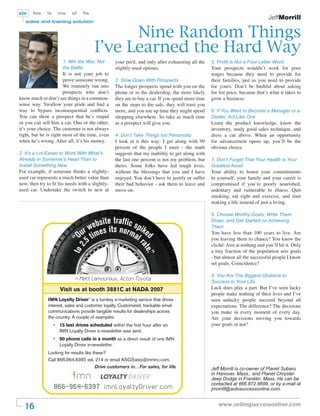 sts    fos    ls       ms    sf    ﬁs
                                                                                                                                 JeffMorrill
   sales and training solution


                                              Nine Random Things
                                        I’ve Learned the Hard Way
                        1. Win the War, Not        your peril, and only after exhausting all the   5. Proﬁt is Not a Four-Letter Word
                        the Battle                 slightly-used options.                          Your prospects wouldn’t work for poor
                       It is not your job to                                                       wages because they need to provide for
                       prove someone wrong.        3. Slow Down With Prospects                     their families, just as you need to provide
                       We routinely run into       The longer prospects spend with you on the      for yours. Don’t be bashful about asking
                       prospects who don’t         phone or in the dealership, the more likely     for list price, because that’s what it takes to
know much or don’t see things in a common-         they are to buy a car. If you spend more time   grow a business.
sense way. Swallow your pride and ﬁnd a            on the steps to the sale, they will trust you
way to bypass inconsequential conﬂicts.            more, and you use up time they might spend      6. If You Want to Become a Manager or a
You can show a prospect that he’s stupid           shopping elsewhere. So take as much time        Dealer, Act Like One
or you can sell him a car. One or the other,       as a prospect will give you.                    Learn the product knowledge, know the
it’s your choice. The customer is not always                                                       inventory, study good sales technique, and
right, but he is right most of the time, even      4. Don’t Take Things too Personally             dress a cut above. When an opportunity
when he’s wrong. After all, it’s his money.        I look at it this way: I get along with 99      for advancement opens up, you’ll be the
                                                   percent of the people I meet - the math         obvious choice.
2. It’s a Lot Easier to Work With What’s           suggests that my inability to get along with
Already in Someone’s Head Than to                  the last one percent is not my problem, but     7. Don’t Forget That Your Health is Your
Install Something New                              theirs. Some folks have led tough lives,        Greatest Asset
For example, if someone thinks a slightly-         without the blessings that you and I have       Your ability to honor your commitments
used car represents a much better value than       enjoyed. You don’t have to justify or suffer    to yourself, your family and your career is
new, then try to ﬁt his needs with a slightly-     their bad behavior - ask them to leave and      compromised if you’re poorly nourished,
used car. Undertake the switch to new at           move on.                                        sedentary and vulnerable to illness. Quit
                                                                                                   smoking, eat right and exercise, and start
                                                                                                   making a life instead of just a living.

                                                                                                   8. Choose Worthy Goals, Write Them
                                          site traffic                                             Down, and Get Started on Achieving

                                    r  webes its nor spike                                         Them

                                  Ou tim             ma d                                          You have less than 100 years to live. Are
                                      5                lr                                          you leaving them to chance? You know the
                            to 2 “




                                                                                                   cliché: Aim at nothing and you’ll hit it. Only
                                .




                                                               ate




                                                                                                   a tiny fraction of the population sets goals
                                                                  .”




                                                                                                   - but almost all the successful people I know
                                                                                                   set goals. Coincidence?

                                                                                                   9. You Are The Biggest Obstacle to
                              > Matt Lamoureux, Acton Toyota
                                                                                                   Success in Your Life
                       Visit us at booth 3881C at NADA 2007                                        Luck does play a part. But I’ve seen lucky
                                                                                                   people make nothing of their lives and I’ve
              IMN Loyalty Driver™ is a turnkey e-marketing service that drives                     seen unlucky people succeed beyond all
              interest, sales and customer loyalty. Customized, trackable email                    expectations. The difference? The decisions
              communications provide tangible results for dealerships across                       you make in every moment of every day.
              the country. A couple of examples:                                                   Are your decisions moving you towards
                   •   15 test drives scheduled within the first hour after an                     your goals or not?
                       IMN Loyalty Driver e-newsletter was sent.
                   •   90 phone calls in a month as a direct result of one IMN
                       Loyalty Driver e-newsletter.
              Looking for results like these?
              Call 866.964.6397, ext. 214 or email ASGSales@imninc.com.
                                        Drive customers in…For sales, for life.                    Jeff Morrill is co-owner of Planet Subaru
                                                                                                   in Hanover, Mass., and Planet Chrysler
                                                                                                   Jeep Dodge in Franklin, Mass. He can be
                                                                                                   contacted at 866.872.8699, or by e-mail at
                   866-964-6397 imnLoyaltyDriver.com                                               jmorrill@autosuccessonline.com.


  16                                                                                                  www.sellingsuccessonline.com
 