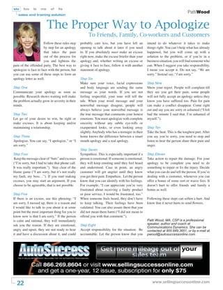 sts    fos     ls   ms      sf   ﬁs
                                                                                                                                 PattiWood
   sales and training solution



                         The Proper Way to Apologize
                                                        To Friends, Family, Co-workers and Customers
                       Follow these rules step    probably care less, but you have left an         intend to do whatever it takes to make
                       by step for an apology     opening to talk about it later if you need       things right. You can’t help what has already
                       that takes the pain        to. If you absolutely must make an excuse        happened, but you will come up with a
                       out of the process for     right now, make the excuse briefer than your     solution to the problem, or if you’re in a
                       you and lightens the       apology and, whether writing an excuse or        business situation, you will ﬁnd someone who
pain of the offended party. The best way to       giving it face to face, follow it with another   can. When I suggest you take responsibility,
apologize is face to face with the person, but    statement of apology.                            I mean you accept it. Do not say, “We are
you can use some of these steps to form an                                                         sorry.” Instead say, “I am sorry.”
apology letter as well.                           Step Six
                                                  Make sure your voice, facial expressions         Step Nine
Step One                                          and body language are sending the same           Show your regret. People will complain till
Communicate your apology as soon as               message as your words. If you are not            they see you get their pain; some people
possible. Research shows waiting will make        feeling respectful, your tone will tell the      will not fully accept an apology unless they
the problem actually grow in severity in their    tale. When your word message and your            know you have suffered too. Pain for pain
minds.                                            nonverbal message disagree, people will          can make a conﬂict disappear. Come right
                                                  always believe your nonverbal message is         out and say you are sorry or ashamed (“I felt
Step Two                                          the true message that comments your honest       bad the minute I said that. I’m ashamed of
Let go of your desire to win, be right or         emotions. You must apologize with complete       myself.”).
make excuses. It is about keeping and/or          sincerity without any subtle eye-rolls or
maintaining a relationship.                       exasperated looks, or even looking away          Step Ten
                                                  slightly. Anybody who has a teenager in their    Take the heat. This is the toughest part. After
Step Three                                        home knows the difference between a smart        you say you’re sorry, you need to stop and
Apologize. You can say, “I apologize,” or “I      mouth apology and a real apology.                listen to hear the person share their pain and
am sorry.”                                                                                         anger.
                                                  Step Seven
Step Four                                         Sympathize. This is especially important if a    Step Eleven
Keep the message clear of “buts” and excuses      person is emotional. If someone is emotional,    Take action to repair the damage. For your
(“I’m sorry, but I had to take that phone call.   they will keep emoting until they feel heard     apology to be complete you need to do
It was really important.”). Stay clear of the     and understood. Case in point, an angry          something to repair or ﬁx the injury. Decide
blame game (“I am sorry, but it’s not really      customer will get angrier until they know        what you can do and tell the person. If you’re
my fault, my boss…”). If you start making         you get their pain. Empathize. Let the person    dealing with a customer, whenever you can
excuses, you may start an argument. If you        know that you can identify with his feelings.    offer a bonus of some sort or waive fees. It
choose to be agreeable, that is not possible.     For example, “I can appreciate you’re very       doesn’t hurt to offer friends and family a
                                                  frustrated about receiving a faulty product      bonus as well.
Step Five                                         or poor service, I would be frustrated, too.”
If there is an excuse, use this phrasing: “I      When someone feels heard, they don’t have        Following these steps can soften a hurt. And
am sorry, I messed up, there is a reason and      to keep talking. Their feelings have been        know that it never hurts to send ﬂowers.
I would like to talk to you about it at some      validated. You can also assure them that you
point but the most important thing for you to     did not mean them harm (“I did not mean to
know now is that I am sorry.” If the person       offend you with that comment.”).
is calm and rational, they will immediately                                                        Patti Wood, MA, CSP is a professional
ask you the reason. If they are emotional,        Step Eight                                       speaker, author and coach at
                                                                                                   Communications Dynamics. She can be
angry and upset, they are not ready to hear       Accept responsibility for the situation. Be      contacted at 800.849.3651, or by e-mail at
it and have a discussion about it, and could      accountable. Let the person know that you        pwood@autosuccessonline.com.




  22                                                                                                  www.sellingsuccessonline.com
 