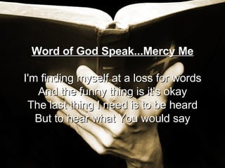 Word of God Speak...Mercy Me I'm finding myself at a loss for words And the funny thing is it's okay The last thing I need is to be heard But to hear what You would say 