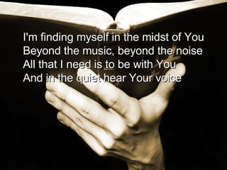 I'm finding myself in the midst of You Beyond the music, beyond the noise All that I need is to be with You And in the quiet hear Your voice  
