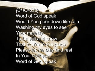 [CHORUS] Word of God speak Would You pour down like rain Washing my eyes to see Your majesty To be still and know That You're in this place Please let me stay and rest In Your holiness  Word of God speak  