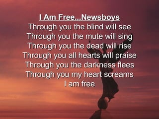 I Am Free...Newsboys Through you the blind will see Through you the mute will sing Through you the dead will rise Through you all hearts will praise Through you the darkness flees Through you my heart screams I am free 