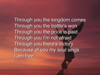 Through you the kingdom comes Through you the battle's won Through you the price is paid Through you I'm not afraid Through you there's victory Because of you my soul sings I am free  