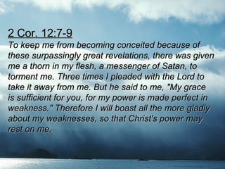 2 Cor. 12:7-9 To keep me from becoming conceited because of  these surpassingly great revelations, there was given  me a thorn in my flesh, a messenger of Satan, to  torment me. Three times I pleaded with the Lord to  take it away from me. But he said to me, "My grace  is sufficient for you, for my power is made perfect in  weakness." Therefore I will boast all the more gladly  about my weaknesses, so that Christ's power may  rest on me.  
