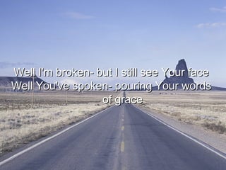 Well I'm broken- but I still see Your face  Well You've spoken- pouring Your words  of grace  