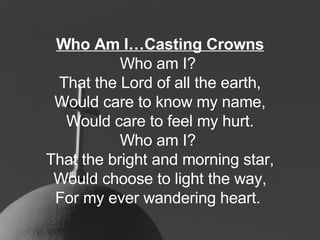 Who Am I…Casting Crowns Who am I?  That the Lord of all the earth, Would care to know my name, Would care to feel my hurt. Who am I?  That the bright and morning star, Would choose to light the way, For my ever wandering heart.   