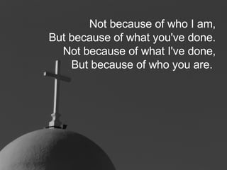 Not because of who I am, But because of what you've done. Not because of what I've done, But because of who you are.   