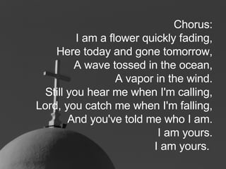 Chorus: I am a flower quickly fading, Here today and gone tomorrow, A wave tossed in the ocean, A vapor in the wind. Still you hear me when I'm calling, Lord, you catch me when I'm falling, And you've told me who I am. I am yours. I am yours.   