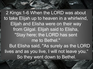 2 Kings:1-6 When the LORD was about  to take Elijah up to heaven in a whirlwind,  Elijah and Elisha were on their way  from Gilgal. Elijah said to Elisha,  "Stay here; the LORD has sent  me to Bethel."         But Elisha said, "As surely as the LORD  lives and as you live, I will not leave you.“ So they went down to Bethel.  