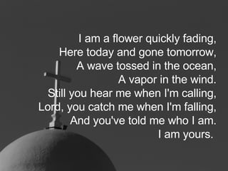 I am a flower quickly fading, Here today and gone tomorrow, A wave tossed in the ocean, A vapor in the wind. Still you hear me when I'm calling, Lord, you catch me when I'm falling, And you've told me who I am. I am yours.   