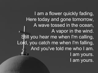 I am a flower quickly fading, Here today and gone tomorrow, A wave tossed in the ocean, A vapor in the wind. Still you hear me when I'm calling, Lord, you catch me when I'm falling, And you've told me who I am. I am yours. I am yours. 