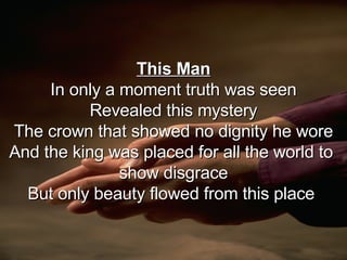 This Man In only a moment truth was seen Revealed this mystery The crown that showed no dignity he wore And the king was placed for all the world to  show disgrace But only beauty flowed from this place  