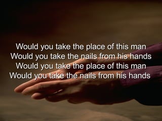 Would you take the place of this man Would you take the nails from his hands Would you take the place of this man Would you take the nails from his hands  