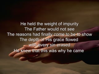 He held the weight of impurity The Father would not see The reasons had finally come to be to show The depth of His grace flowed  with every sin erased He knew that this was why he came   