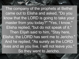The company of the prophets at Bethel  came out to Elisha and asked, "Do you  know that the LORD is going to take your  master from you today?" "Yes, I know,"  Elisha replied, "but do not speak of it."     Then Elijah said to him, "Stay here,  Elisha; the LORD has sent me to Jericho."  And he replied, "As surely as the LORD  lives and as you live, I will not leave you."  So they went to Jericho.  