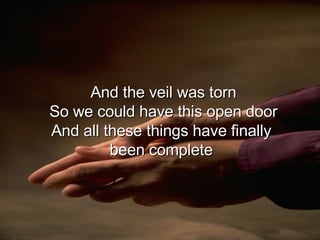 And the veil was torn So we could have this open door And all these things have finally  been complete  