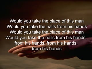 Would you take the place of this man Would you take the nails from his hands Would you take the place of this man Would you take the nails from his hands,  from his hands, from his hands,  from his hands 