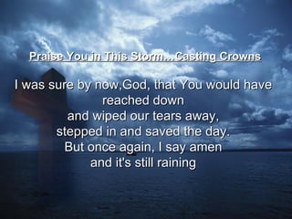Praise You in This Storm…Casting Crowns I was sure by now,God, that You would have  reached down  and wiped our tears away,  stepped in and saved the day.  But once again, I say amen  and it's still raining   