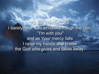 As the thunder rolls  I barely hear You whisper through the rain,  "I'm with you" and as Your mercy falls  I raise my hands and praise  the God who gives and takes away.  