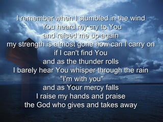 I remember when I stumbled in the wind  You heard my cry to You and raised me up again  my strength is almost gone how can I carry on  if I can't find You  and as the thunder rolls  I barely hear You whisper through the rain  "I'm with you" and as Your mercy falls  I raise my hands and praise  the God who gives and takes away  