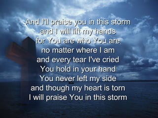 And I'll praise you in this storm  and I will lift my hands  for You are who You are  no matter where I am  and every tear I've cried  You hold in your hand  You never left my side  and though my heart is torn  I will praise You in this storm  