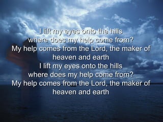 I lift my eyes onto the hills  where does my help come from?  My help comes from the Lord, the maker of  heaven and earth  I lift my eyes onto the hills  where does my help come from?  My help comes from the Lord, the maker of  heaven and earth  