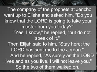    The company of the prophets at Jericho went up to Elisha and asked him, "Do you know that the LORD is going to take your master from you today?"        "Yes, I know," he replied, "but do not speak of it."    Then Elijah said to him, "Stay here; the LORD has sent me to the Jordan."        And he replied, "As surely as the LORD lives and as you live, I will not leave you." So the two of them walked on.   