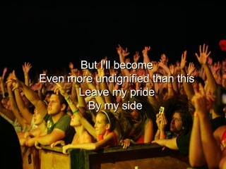 But I'll become Even more undignified than this Leave my pride By my side  