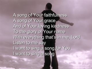 A song of Your faithfulness A song of Your grace And of Your loving kindness To the glory of Your name With everything that’s in me, Lord Listen to me say I want to sing a song for You I want to sing a song 