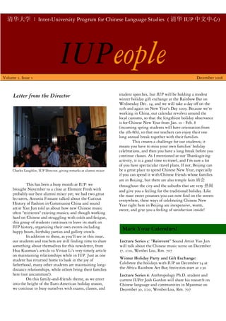 清华大学 | Inter-University Program for Chinese Language Studies ( 清华 IUP 中文中心)




Volume 2, Issue 3
                                     IUPeople                                                                       December 2008



      Letter from the Director                                        student speeches, but IUP will be holding a modest
                                                                      winter holiday gift exchange at the Rainbow Bar on
                                                                      Wednesday Dec. 24, and we will take a day off on the
                                                                      25th and again on New Year's Day 2009. Because we're
                                                                      working in China, our calendar revolves around the
                                                                      local customs, so that the lengthiest holiday observance
                                                                      is for Chinese New Year from Jan. 10 - Feb. 8
                                                                      (incoming spring students will have orientation from
                                                                      the 5th-8th), so that our teachers can enjoy their one
                                                                      long annual break together with their families.
                                                                              This creates a challenge for our students; it
                                                                      means you have to miss your own families' holiday
                                                                      celebrations, and then you have a long break before you
                                                                      continue classes. As I mentioned at our Thanksgiving
                                                                      activity, it is a good time to travel, and I'm sure a lot
                                                                      of you have spectacular travel plans. If not, Beijing can
     Charles Laughlin, IUP Director, giving remarks at alumni mixer   be a great place to spend Chinese New Year, especially
                                                                      if you can spend it with Chinese friends whose families
                                                                      are in Beijing, but there are also temple fairs 庙会
             This has been a busy month at IUP: we                    throughout the city and the suburbs that are very 热闹
     brought November to a close at Element Fresh with                and give you a feeling for the traditional holiday. Like
     probably our best alumni mixer yet; we had two great             the roast sweet potatoes you can now find on the streets
     lecturers, Antonia Finnane talked about the Curious              everywhere, these ways of celebrating Chinese New
     History of Fashion in Communist China and sound                  Year right here in Beijing are inexpensive, warm,
     artist Yan Jun told us about how new Chinese music               sweet, and give you a feeling of satisfaction inside!
     often quot;reinventsquot; existing musics; and though working
     hard on Chinese and struggling with colds and fatigue,
     this group of students continues to leave its mark on
     IUP history, organizing their own events including                 Mark Your Calendars!
     happy hours, birthday parties and gallery crawls.
             In addition to these, as you'll see in this issue,
     our students and teachers are still finding time to share        Lecture Series 5: “Reinvent” Sound Artist Yan Jun
     something about themselves for this newsletter, from             will talk about the Chinese music scene on December
     Hua Kuoman's article to Vivian Li's very timely article          17, 2:20, Wenbei Lou, Rm. 707
     on maintaining relationships while in IUP. Just as one
     student has returned home to bask in the joy of                  Winter Holiday Party and Gift Exchange:
     fatherhood, many other students are maintaining long-            Celebrate the holidays with IUP on December 24 at
     distance relationships, while others bring their families        the Africa Rainbow Art Bar; festivities start at 2:30
     here (not uncommon!).                                            Lecture Series 6: Anthropology Ph.D. student and
             On this family-and-friends theme, as we enter            current IUPer Josh Gordon will share his research on
     into the height of the Euro-American holiday season,             Chinese language and communities in Myanmar on
     we continue to busy ourselves with exams, classes, and           December 30, 2:20, Wenbei Lou, Rm. 707
 