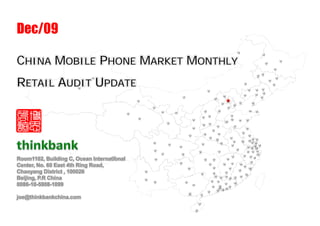 Dec/09

CHINA MOBILE PHONE MARKET MONTHLY
RETAIL AUDIT UPDATE




Room1102, Building C, Ocean International
Center, No. 60 East 4th Ring Road,
Chaoyang District , 100026
Beijing, P.R China
0086-10-5908-1099

joe@thinkbankchina.com
 