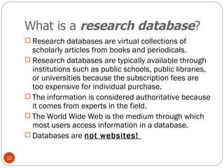 What is a  research database ? Research databases are virtual collections of scholarly articles from books and periodicals.  Research databases are typically available through institutions such as public schools, public libraries, or universities because the subscription fees are too expensive for individual purchase.  The information is considered authoritative because it comes from experts in the field.  The World Wide Web is the medium through which most users access information in a database.  Databases are  not websites!  