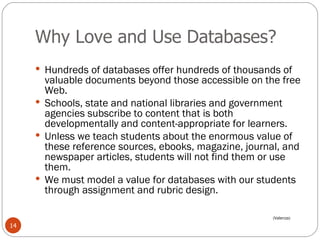 Why Love and Use Databases? Hundreds of databases offer hundreds of thousands of valuable documents beyond those accessible on the free Web.  Schools, state and national libraries and government agencies subscribe to content that is both developmentally and content-appropriate for learners.  Unless we teach students about the enormous value of these reference sources, ebooks, magazine, journal, and newspaper articles, students will not find them or use them.  We must model a value for databases with our students through assignment and rubric design. (Valenza) 