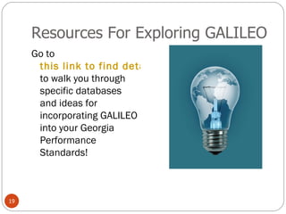 Resources For Exploring GALILEO Go to  this link to find detailed presentations  to walk you through specific databases and ideas for incorporating GALILEO into your Georgia Performance Standards! 