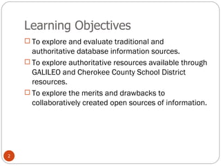 Learning Objectives To explore and evaluate traditional and authoritative database information sources. To explore authoritative resources available through GALILEO and Cherokee County School District resources. To explore the merits and drawbacks to collaboratively created open sources of information. 
