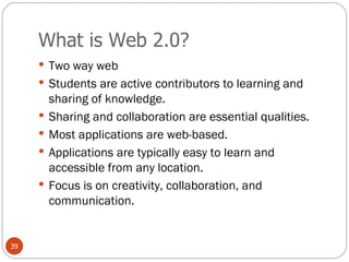 What is Web 2.0? Two way web Students are active contributors to learning and sharing of knowledge. Sharing and collaboration are essential qualities. Most applications are web-based. Applications are typically easy to learn and accessible from any location. Focus is on creativity, collaboration, and communication. 
