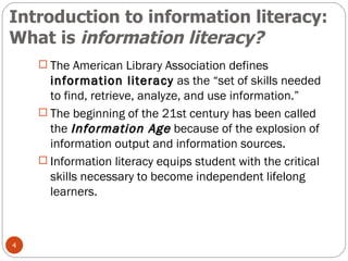 Introduction to information literacy:  What is  information literacy? The American Library Association defines  information literacy  as the “set of skills needed to find, retrieve, analyze, and use information.” The beginning of the 21st century has been called the  Information Age  because of the explosion of information output and information sources. Information literacy equips student with the critical skills necessary to become independent lifelong learners. 