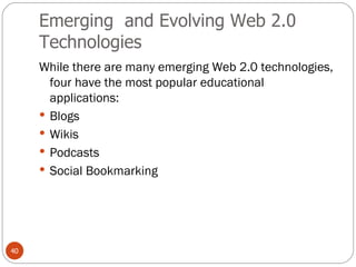Emerging  and Evolving Web 2.0 Technologies While there are many emerging Web 2.0 technologies, four have the most popular educational applications: Blogs Wikis Podcasts Social Bookmarking 