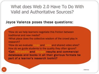 What does Web 2.0 Have To Do With Valid and Authoritative Sources? Joyce Valenza poses these questions: How do we help learners negotiate this friction between traditional and new media?  What place does the collective wisdom of the crowd play in research?  How do we evaluate  blogs  and  wikis  and shared video sites? How do we guide students to the quality they often ignore?  Can  Wikipedia  and  Google  results and commercial databases and books in all their glorious formats be part of a learner's research toolkit?   (Valenza) 