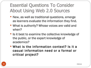 Essential Questions To Consider About Using Web 2.0 Sources  New, as well as traditional questions, emerge as learners evaluate the information they find.  What is authority? Whose voices are valid and when?  Is it best to examine the collective knowledge of the public, or the expert knowledge of academics?  What is the information context? Is it a casual information need or a formal or critical project?  (Valenza) 