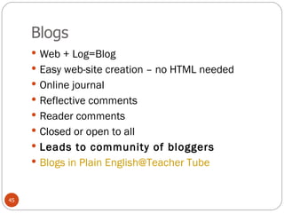 Blogs Web + Log=Blog Easy web-site creation – no HTML needed Online journal  Reflective comments Reader comments Closed or open to all Leads to community of bloggers Blogs in Plain English@Teacher Tube 