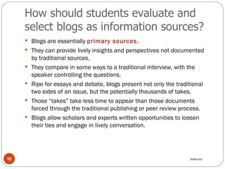 How should students evaluate and select blogs as information sources? Blogs are essentially  primary sources .  They can provide lively insights and perspectives not documented by traditional sources.  They compare in some ways to a traditional interview, with the speaker controlling the questions.  Ripe for essays and debate, blogs present not only the traditional two sides of an issue, but the potentially thousands of takes.  Those “takes” take less time to appear than those documents forced through the traditional publishing or peer review process.  Blogs allow scholars and experts written opportunities to loosen their ties and engage in lively conversation. (Valenza) 