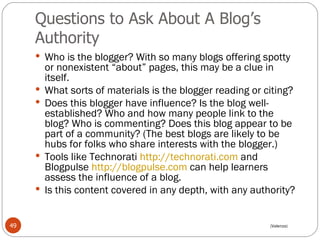 Questions to Ask About A Blog’s Authority Who is the blogger? With so many blogs offering spotty or nonexistent “about” pages, this may be a clue in itself.  What sorts of materials is the blogger reading or citing?  Does this blogger have influence? Is the blog well-established? Who and how many people link to the blog? Who is commenting? Does this blog appear to be part of a community? (The best blogs are likely to be hubs for folks who share interests with the blogger.) Tools like Technorati  http://technorati.com  and Blogpulse  http://blogpulse.com  can help learners assess the influence of a blog.  Is this content covered in any depth, with any authority?  (Valenza) 