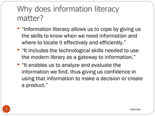 Why does information literacy matter? “ Information literacy allows us to cope by giving us the skills to know when we need information and where to locate it effectively and efficiently.”  “ It includes the technological skills needed to use the modern library as a gateway to information.”  “ It enables us to analyze and evaluate the information we find, thus giving us confidence in using that information to make a decision or create a product.” (Glencoe) 