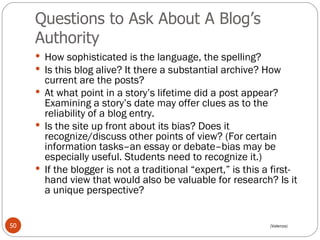 Questions to Ask About A Blog’s Authority How sophisticated is the language, the spelling?  Is this blog alive? It there a substantial archive? How current are the posts?  At what point in a story’s lifetime did a post appear? Examining a story’s date may offer clues as to the reliability of a blog entry.  Is the site up front about its bias? Does it recognize/discuss other points of view? (For certain information tasks–an essay or debate–bias may be especially useful. Students need to recognize it.)  If the blogger is not a traditional “expert,” is this a first-hand view that would also be valuable for research? Is it a unique perspective?  (Valenza) 