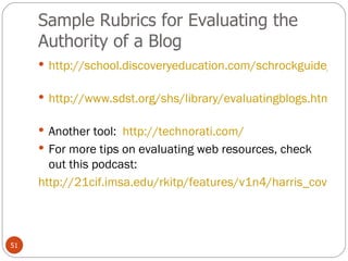 Sample Rubrics for Evaluating the Authority of a Blog http://school.discoveryeducation.com/schrockguide/pdf/evalblog.pdf   http://www.sdst.org/shs/library/evaluatingblogs.html   Another tool:  http://technorati.com/   For more tips on evaluating web resources, check out this podcast: http://21cif.imsa.edu/rkitp/features/v1n4/harris_coverpage.html   