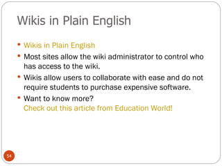 Wikis in Plain English Wikis in Plain English Most sites allow the wiki administrator to control who has access to the wiki. Wikis allow users to collaborate with ease and do not require students to purchase expensive software. Want to know more?  Check out this article from Education World! 