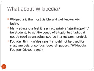 What about Wikipedia? Wikipedia is the most visible and well known wiki today. Many educators feel it is an acceptable “starting point” for students to get the sense of a topic, but it should not be used as an actual source in a research project. Founder Jimmy Wales says it should not be used for class projects or serious research papers ("Wikipedia Founder Discourages").  
